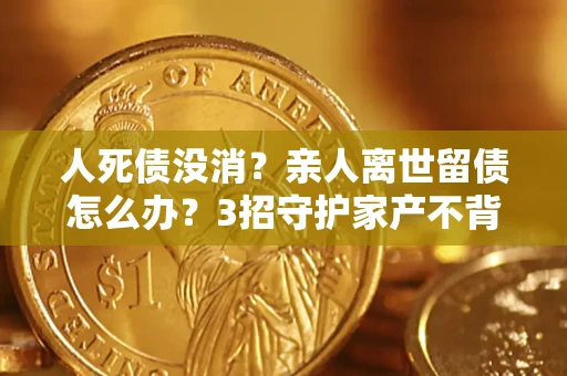 北京人死债没消？亲人离世留债怎么办？3招守护家产不背锅