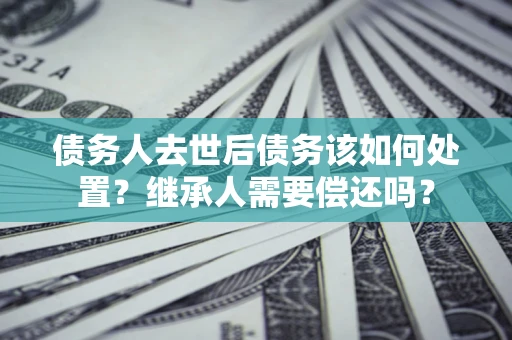 北京债务人去世后债务该如何处置？继承人需要偿还吗？