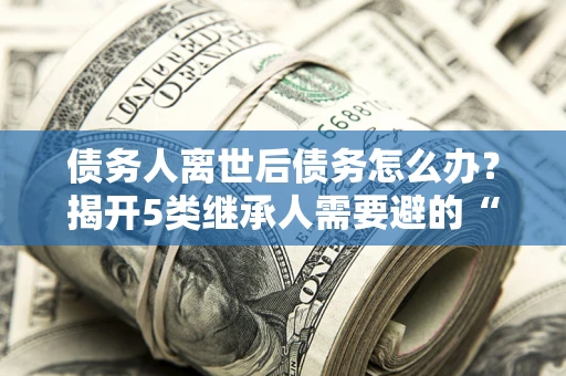 北京债务人离世后债务怎么办？揭开5类继承人需要避的“坑”