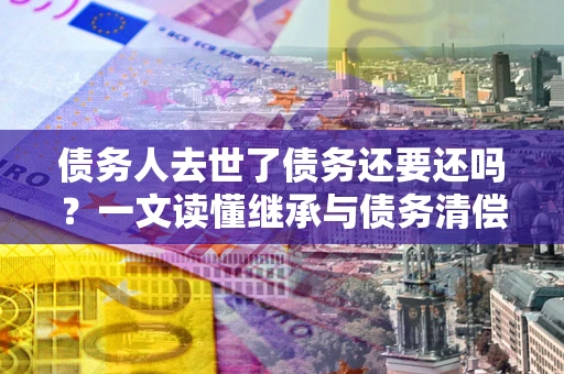 北京债务人去世了债务还要还吗？一文读懂继承与债务清偿