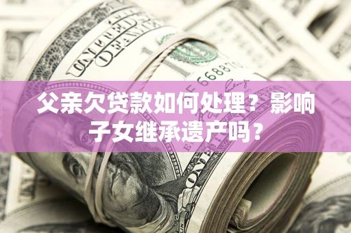 北京父亲欠贷款如何处理?影响子女继承遗产吗? 北京父亲欠贷款如何处理?影响子女继承遗产吗?
